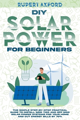 DIY Solar Power for Beginners: The Simple Step-by-Step Practical Guide to Install Grid Tied and Off Grid Solar Power Systems for Your Home and Cut En - Rupert Axford