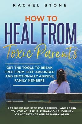 How to Heal from Toxic Parents: Get the Tools to Break Free from Self-Absorbed and Emotionally Abusive Family Members. Let Go of the Need for Approval - Rachel Stone