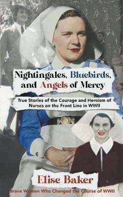 Nightingales, Bluebirds and Angels of Mercy: True Stories of the Courage and Heroism of Nurses on the Front Line in WWII - Elise Baker