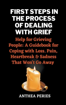 First Steps In The Process Of Dealing With Grief: Help for Grieving People: A Guidebook for Coping with Loss. Pain, Heartbreak and Sadness That Won't - Anthea Peries