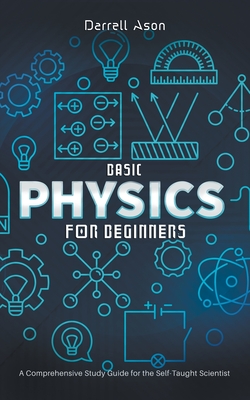 Basic Physics for Beginners: A Comprehensive Study Guide for the Self-Taught Scientist - Darrell Ason