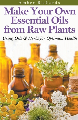 Make Your Own Essential Oils from Raw Plants Using Oils & Herbs for Optimum Health - Amber Richards