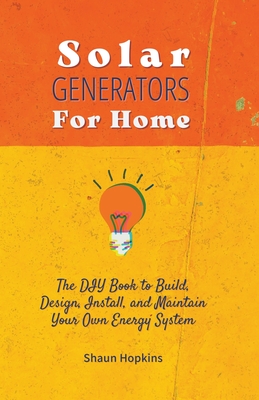 Solar Generators for Homes: The DIY Book to Build, Design, Install, and Maintain Your Own Energy System With Powered Panels & Off-Grid Electricity - Shaun Hopkins