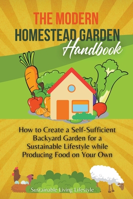 The Modern Homestead Garden Handobook How to Create a Self-Sufficient Backyard Garden for a Sustainable Lifestyle While Producing Food on Your Own - Sustainable Living Lifestyle
