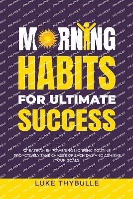 Morning Habits For Ultimate Success: Create An Empowering Morning Routine, Proactively Take Charge Of Each Day And Achieve Your Goals - Luke Thybulle