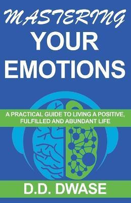 Mastering Your Emotions: A Practical Guide To Living A Positive, Fulfilled And Abundant Life - D. D. Dwase