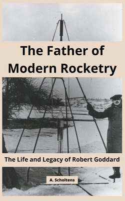 The Father of Modern Rocketry: The Life and Legacy of Robert Goddard - A. Scholtens