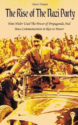 The Rise of The Nazi Party How Hitler Used The Power of Propaganda And Mass Communication to Rise to Power - Davis Truman