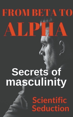 From Beta to Alpha Secrets of Masculinity - Scientific Seduction