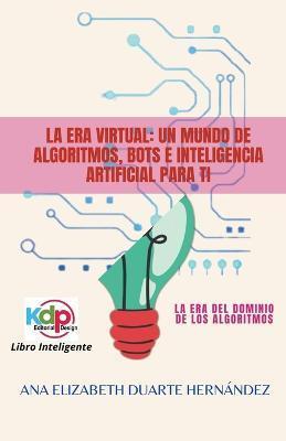 La Era Virtual: Un mundo de algoritmos, bots e inteligencia artificial para ti - Ana Elizabeth Duarte Hernandez