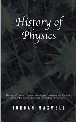 History of Physics: The Story of Newton, Feynman, Schrodinger, Heisenberg and Einstein. Discover the Men Who Uncovered the Secrets of Our - Jordan Maxwell