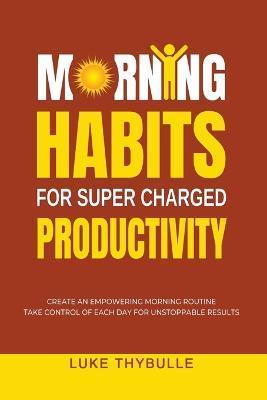 Morning Habits For Super Charged Productivity: Create An Empowering Morning Routine, Take Control Of Each Day For Unstoppable Results - Luke Thybulle