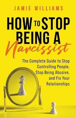 How to Stop Being a Narcissist: The Complete Guide to Stop Controlling People, Stop Being Abusive, and Fix Your Relationships - Jamie Williams