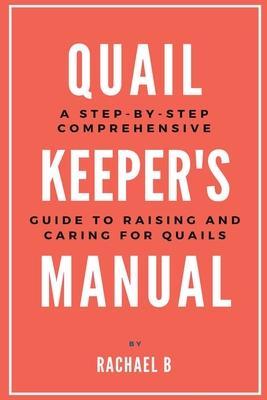 Quail Keeper's Manual: A Step-by-Step Comprehensive Guide to Raising and Caring for Quails - Rachael B