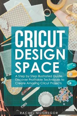 Cricut Design Space: A Step by Step Illustrated Guide. Discover Profitable Techniques to Create Amazing Cricut Projects - Rachel Mcgregor