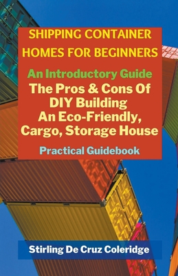 Shipping Container Homes for Beginners: An Introductory Guide Pros & Cons Of DIY Building An Eco-Friendly, Cargo, Storage House. Practical Guidebook. - Stirling De Cruz Coleridge