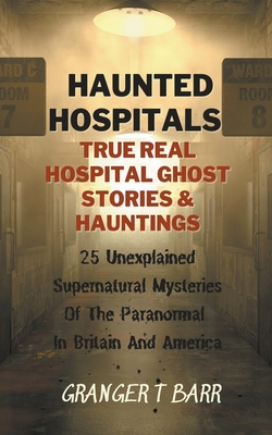 Haunted Hospitals: True Real Hospital Ghost Stories & Hauntings 25 Unexplained Supernatural Mysteries Of The Paranormal In Britain And Am - Granger T. Barr