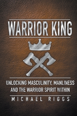 Warrior King Unlocking Masculinity, Manliness and the Warrior Spirit Within - Michael Riggs