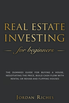 Real Estate Investing for Beginners: The Dummies' Guide for Buying a House, Negotiating the Price, Build Cash Flow with Rental or Rehab and Flipping H - Jordan Riches