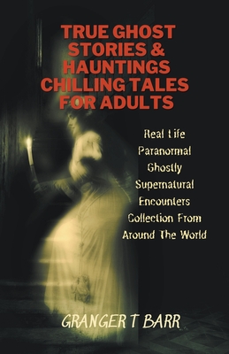 True Ghost Stories And Hauntings: Chilling Tales For Adults: Real Life Paranormal Ghostly Supernatural Encounters Collection From Around The World - Granger T. Barr