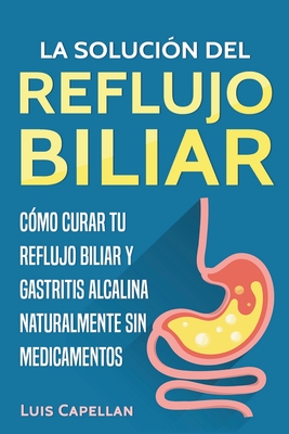 La Solución Del Reflujo Biliar: Cómo Curar Tu Reflujo Biliar y Gastritis Alcalina Naturalmente Sin Medicamentos - Luis Capellan