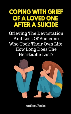 Coping With Grief Of A Loved One After A Suicide: Grieving The Devastation And Loss Of Someone Who Took Their Own Life. How Long Does The Heartache La - Anthea Peries