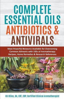 Complete Essential Oil Antibiotics & Antivirals: Most Powerful Resource Available for Overcoming Ailments with 100s of Aromatherapy Recipes, Home Reme - Kg Stiles