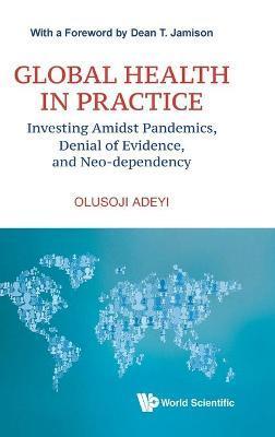 Global Health in Practice: Investing Amidst Pandemics, Denial of Evidence, and Neo-dependency - Olusoji Adeyi