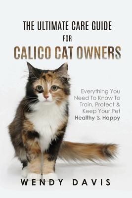 The Ultimate Care Guide For Calico Cat Owners: Everything You Need To Know To Train, Protect & Keep Your Pet Healthy & Happy - Wendy Davis