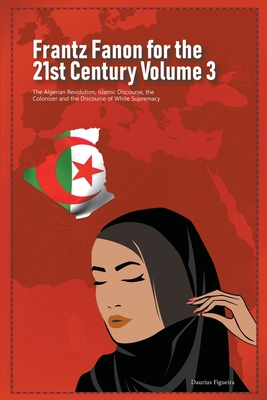 Frantz Fanon for the 21st Century Volume 3 The Algerian Revolution, Islamic Discourse, the Colonizer and the Discourse of White Supremacy - Daurius Figueira