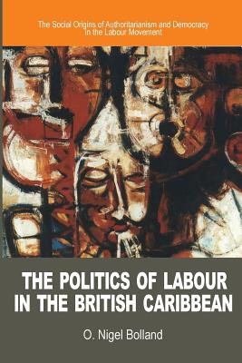 The Politics of Labour in the British Caribbean: The Social Origins of Authoritarianism and Democracy in the Labour Movement - O. Nigel Bolland