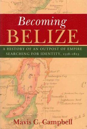 Becoming Belize: A History of an Outpost of Empire Searching for Identity, 1528-1823 - Mavis C. Campbell