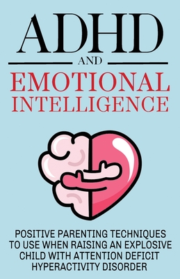 ADHD and Emotional Intelligence Positive Parenting Techniques to Use When Raising an Explosive Child with Attention Deficit Hyperactivity Disorder - Roxana C