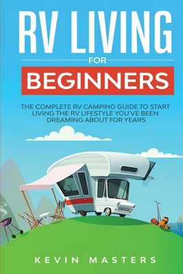 RV Living for Beginners: The Complete RV Camping Guide to Start Living the RV Lifestyle You've Been Dreaming About for Years - Kevin Masters