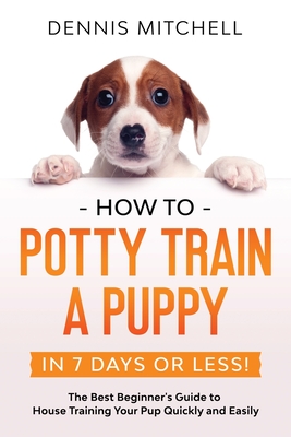 How to Potty Train a Puppy... in 7 Days or Less!: The Best Beginner's Guide to House Training Your Pup Quickly and Easily - Dennis Mitchell
