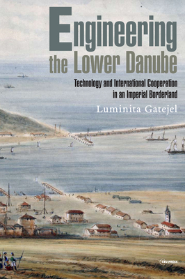 Engineering the Lower Danube: Technology and Territoriality in an Imperial Borderland, Late Eighteenth and Nineteenth Centuries - Luminita Gatejel