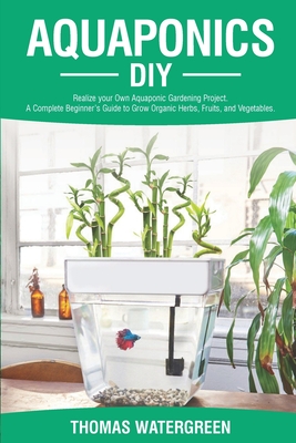 Aquaponics DIY: Realize Your Own Aquaponic Gardening Project. A Complete Beginner's Guide to grow Organic Herbs, Fruits, and Vegetable - Thomas Watergreen