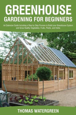 Greenhouse Gardening for Beginners: An Extensive Guide Including a Step by Step Process to Build your Greenhouse System and Grow Healthy Vegetables, F - Thomas Watergreen