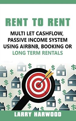 Rent to Rent: Multi Let Cash Flow, Passive Income System using Airbnb, Booking or Long Term Rentals - Larry Harwood