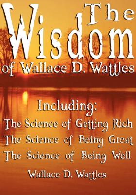 The Wisdom of Wallace D. Wattles - Including: The Science of Getting Rich, The Science of Being Great & The Science of Being Well - Wallace D. Wattles