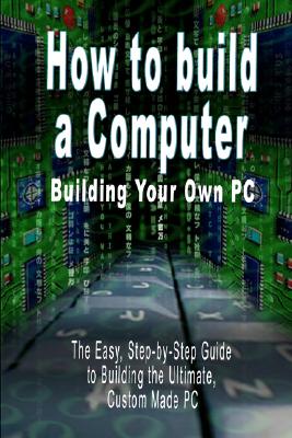 How to build a Computer: Building Your Own PC - The Easy, Step-by-Step Guide to Building the Ultimate, Custom Made PC - B. N. Bennoach