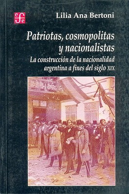 Patriotas, Cosmopolitas y Nacionalistas. La Construccion de La Nacionalidad Argentina a Fines del Siglo XIX - Lilia Ana Bertoni