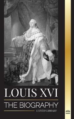 Louis XVI: The Biography of the Last French King, Revolution and the Fall of the Monarchy - United Library