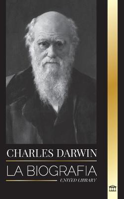 Charles Darwin: La biografía de un gran biólogo y escritor del origen de las especies; su viaje y los diarios de la selección natural - United Library