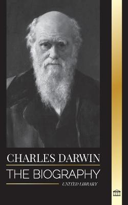 Charles Darwin: The Biography of a Great Biologist and Writer of the Origin of Species; his Voyage and Journals of Natural Selection - United Library