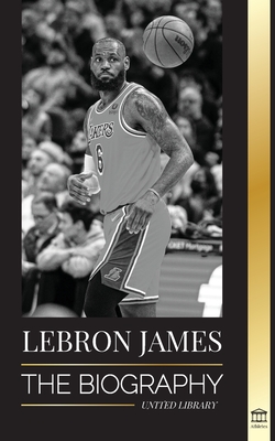 LeBron James: The Biography of a Boy that Promised to Become a Billion-Dollar NBA Basketball Superstar - United Library