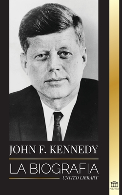 John F. Kennedy: La biografía - El siglo americano de la presidencia de JFK, su asesinato y su legado duradero - United Library