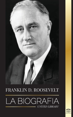 Franklin D. Roosevelt: La biografía - Vida política de un demócrata cristiano; la política exterior y el Nuevo Trato de Libertad para América - United Library