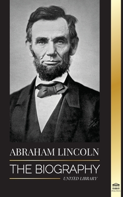 Abraham Lincoln: The Biography - life of Political Genius Abe, his Years as the president, and the American War for Freedom - United Library