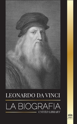 Leonardo Da Vinci: La biografía - La vida genial de un maestro; dibujos, pinturas, máquinas y otros inventos - United Library